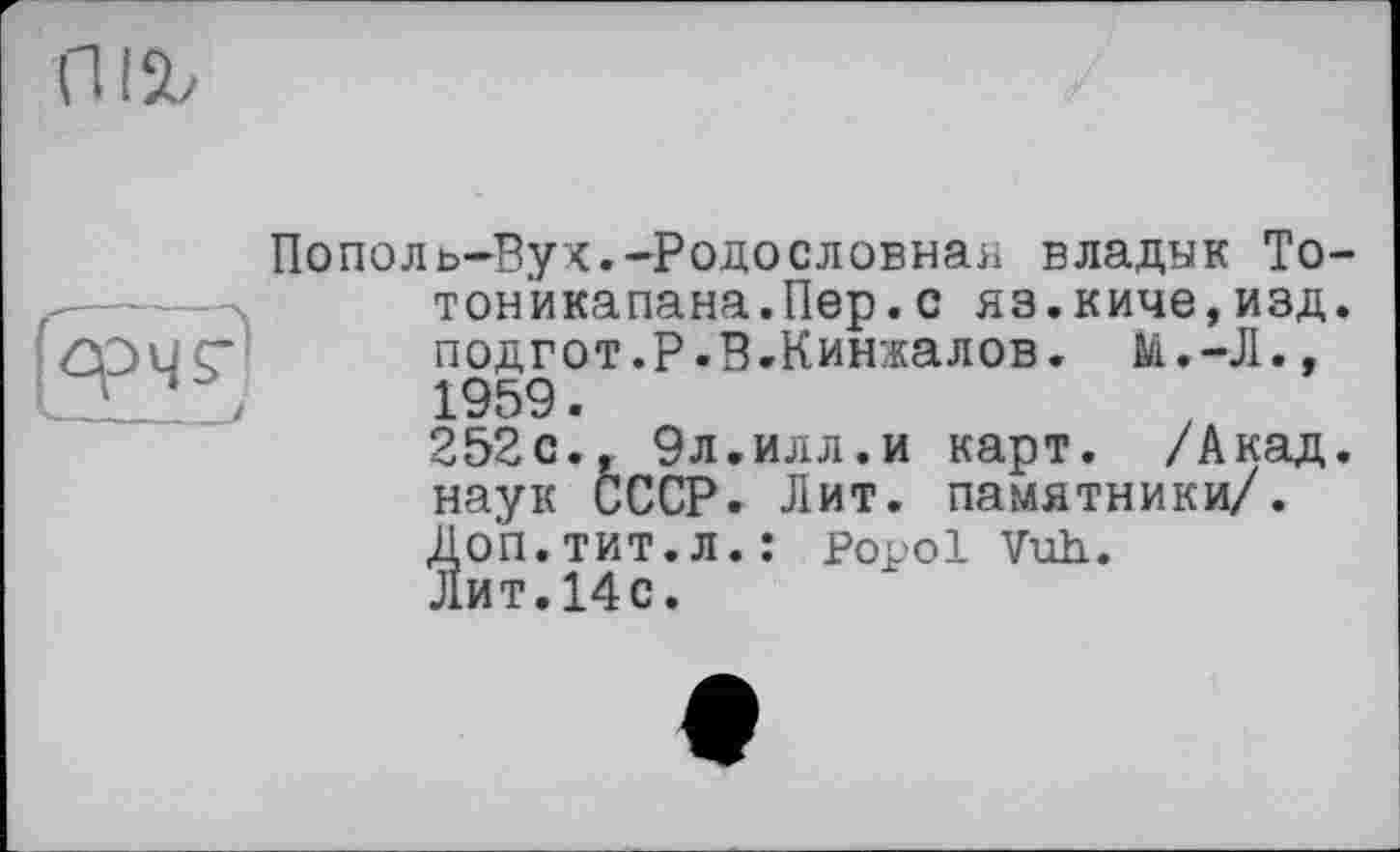 ﻿I %
Пополь-Вух.-Родословная владык То тон'икапана.Пер. с яз.киче,изд подгот.Р.В.Кинжалов. М.-Л., 1959.
252с., 9л.илл.и карт. /Акад наук СССР. Лит. памятники/. Доп.тит.л.: Popol Vuh.. Лит.14с.